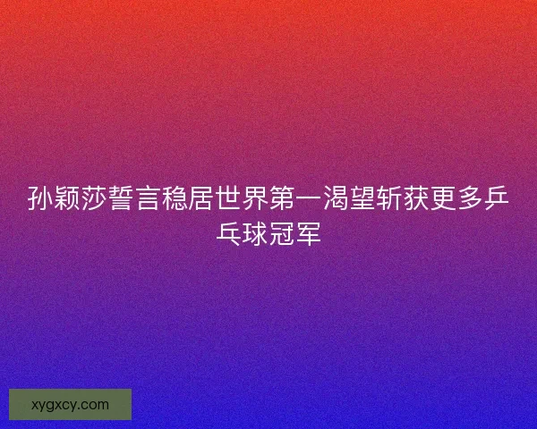 孙颖莎誓言稳居世界第一渴望斩获更多乒乓球冠军